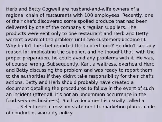 Herb and Betty Cogwell are husband-and-wife owners of a regional chain of restaurants with 108 employees. Recently, one of their chefs discovered some spoiled produce that had been delivered by one of the company's regular suppliers. The products were sent only to one restaurant and Herb and Betty weren't aware of the problem until two customers became ill. Why hadn't the chef reported the tainted food? He didn't see any reason for implicating the supplier, and he thought that, with the proper preparation, he could avoid any problems with it. He was, of course, wrong. Subsequently, Kari, a waitress, overheard Herb and Betty discussing the problem and was ready to report them to the authorities if they didn't take responsibility for their chef's actions. Betty and Herb should probably have created a document detailing the procedures to follow in the event of such an incident (after all, it's not an uncommon occurrence in the food-services business). Such a document is usually called a _____. Select one: a. mission statement b. marketing plan c. code of conduct d. warranty policy