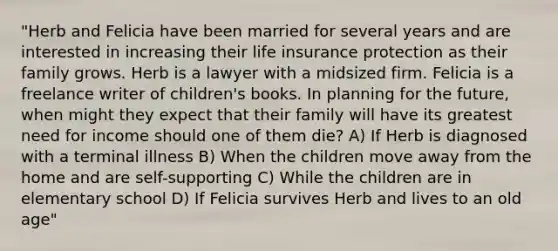 "Herb and Felicia have been married for several years and are interested in increasing their life insurance protection as their family grows. Herb is a lawyer with a midsized firm. Felicia is a freelance writer of children's books. In planning for the future, when might they expect that their family will have its greatest need for income should one of them die? A) If Herb is diagnosed with a terminal illness B) When the children move away from the home and are self-supporting C) While the children are in elementary school D) If Felicia survives Herb and lives to an old age"