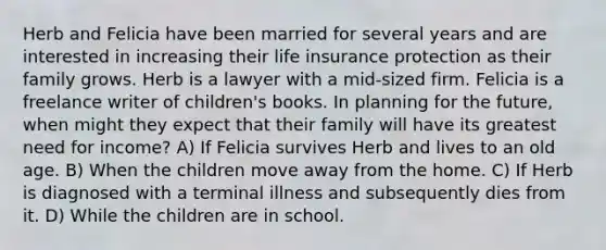 Herb and Felicia have been married for several years and are interested in increasing their life insurance protection as their family grows. Herb is a lawyer with a mid-sized firm. Felicia is a freelance writer of children's books. In planning for the future, when might they expect that their family will have its greatest need for income? A) If Felicia survives Herb and lives to an old age. B) When the children move away from the home. C) If Herb is diagnosed with a terminal illness and subsequently dies from it. D) While the children are in school.