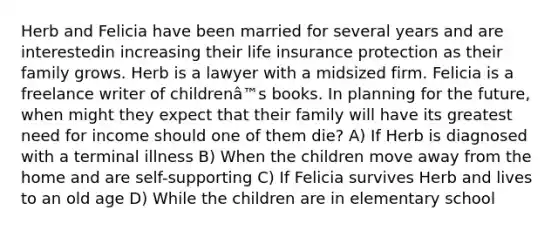 Herb and Felicia have been married for several years and are interestedin increasing their life insurance protection as their family grows. Herb is a lawyer with a midsized firm. Felicia is a freelance writer of childrenâ™s books. In planning for the future, when might they expect that their family will have its greatest need for income should one of them die? A) If Herb is diagnosed with a terminal illness B) When the children move away from the home and are self-supporting C) If Felicia survives Herb and lives to an old age D) While the children are in elementary school