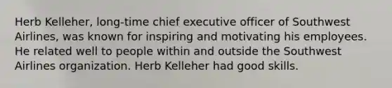 Herb Kelleher, long-time chief executive officer of Southwest Airlines, was known for inspiring and motivating his employees. He related well to people within and outside the Southwest Airlines organization. Herb Kelleher had good skills.