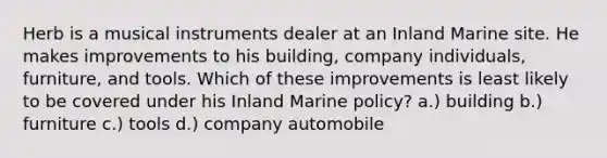 Herb is a musical instruments dealer at an Inland Marine site. He makes improvements to his building, company individuals, furniture, and tools. Which of these improvements is least likely to be covered under his Inland Marine policy? a.) building b.) furniture c.) tools d.) company automobile