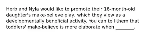 Herb and Nyla would like to promote their 18-month-old daughter's make-believe play, which they view as a developmentally beneficial activity. You can tell them that toddlers' make-believe is more elaborate when ________.