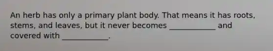 An herb has only a primary plant body. That means it has roots, stems, and leaves, but it never becomes ____________ and covered with ____________.