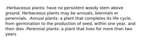 -Herbaceous plants: have no persistent woody stem above ground. Herbaceous plants may be annuals, biennials or perennials. -Annual plants: a plant that completes its life cycle, from germination to the production of seed, within one year, and then dies -Perennial plants: a plant that lives for more than two years