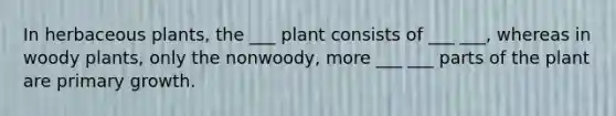 In herbaceous plants, the ___ plant consists of ___ ___, whereas in woody plants, only the nonwoody, more ___ ___ parts of the plant are primary growth.