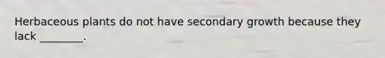 Herbaceous plants do not have secondary growth because they lack ________.