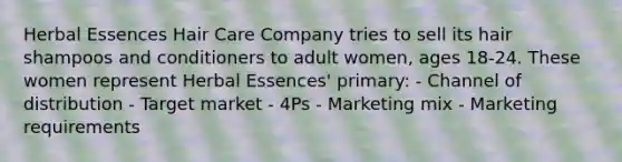 Herbal Essences Hair Care Company tries to sell its hair shampoos and conditioners to adult women, ages 18-24. These women represent Herbal Essences' primary: - Channel of distribution - Target market - 4Ps - Marketing mix - Marketing requirements