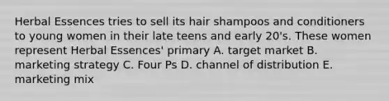 Herbal Essences tries to sell its hair shampoos and conditioners to young women in their late teens and early 20's. These women represent Herbal Essences' primary A. target market B. marketing strategy C. Four Ps D. channel of distribution E. marketing mix