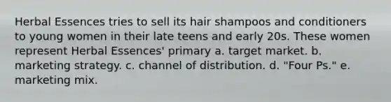 Herbal Essences tries to sell its hair shampoos and conditioners to young women in their late teens and early 20s. These women represent Herbal Essences' primary a. target market. b. marketing strategy. c. channel of distribution. d. "Four Ps." e. marketing mix.