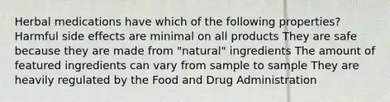 Herbal medications have which of the following properties? Harmful side effects are minimal on all products They are safe because they are made from "natural" ingredients The amount of featured ingredients can vary from sample to sample They are heavily regulated by the Food and Drug Administration