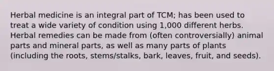 Herbal medicine is an integral part of TCM; has been used to treat a wide variety of condition using 1,000 different herbs. Herbal remedies can be made from (often controversially) animal parts and mineral parts, as well as many parts of plants (including the roots, stems/stalks, bark, leaves, fruit, and seeds).