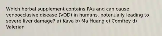 Which herbal supplement contains PAs and can cause venoocclusive disease (VOD) in humans, potentially leading to severe liver damage? a) Kava b) Ma Huang c) Comfrey d) Valerian