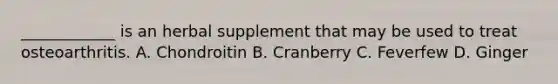 ____________ is an herbal supplement that may be used to treat osteoarthritis. A. Chondroitin B. Cranberry C. Feverfew D. Ginger