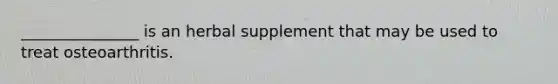 _______________ is an herbal supplement that may be used to treat osteoarthritis.