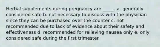 Herbal supplements during pregnancy are _____. a. generally considered safe b. not necessary to discuss with the physician since they can be purchased over the counter c. not recommended due to lack of evidence about their safety and effectiveness d. recommended for relieving nausea only e. only considered safe during the first trimester