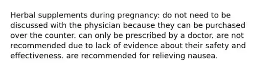 Herbal supplements during pregnancy: do not need to be discussed with the physician because they can be purchased over the counter. can only be prescribed by a doctor. are not recommended due to lack of evidence about their safety and effectiveness. are recommended for relieving nausea.