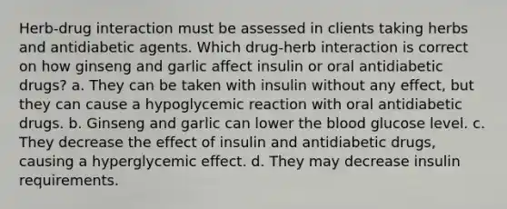 Herb-drug interaction must be assessed in clients taking herbs and antidiabetic agents. Which drug-herb interaction is correct on how ginseng and garlic affect insulin or oral antidiabetic drugs? a. They can be taken with insulin without any effect, but they can cause a hypoglycemic reaction with oral antidiabetic drugs. b. Ginseng and garlic can lower the blood glucose level. c. They decrease the effect of insulin and antidiabetic drugs, causing a hyperglycemic effect. d. They may decrease insulin requirements.