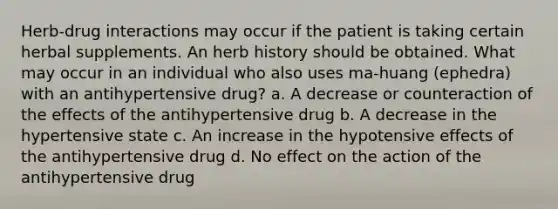 Herb-drug interactions may occur if the patient is taking certain herbal supplements. An herb history should be obtained. What may occur in an individual who also uses ma-huang (ephedra) with an antihypertensive drug? a. A decrease or counteraction of the effects of the antihypertensive drug b. A decrease in the hypertensive state c. An increase in the hypotensive effects of the antihypertensive drug d. No effect on the action of the antihypertensive drug