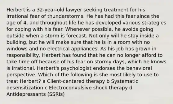 Herbert is a 32-year-old lawyer seeking treatment for his irrational fear of thunderstorms. He has had this fear since the age of 4, and throughout life he has developed various strategies for coping with his fear. Whenever possible, he avoids going outside when a storm is forecast. Not only will he stay inside a building, but he will make sure that he is in a room with no windows and no electrical appliances. As his job has grown in responsibility, Herbert has found that he can no longer afford to take time off because of his fear on stormy days, which he knows is irrational. Herbert's psychologist endorses the behavioral perspective. Which of the following is she most likely to use to treat Herbert? a Client-centered therapy b Systematic desensitization c Electroconvulsive shock therapy d Antidepressants (SSRIs)