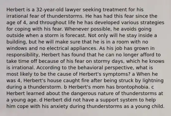 Herbert is a 32-year-old lawyer seeking treatment for his irrational fear of thunderstorms. He has had this fear since the age of 4, and throughout life he has developed various strategies for coping with his fear. Whenever possible, he avoids going outside when a storm is forecast. Not only will he stay inside a building, but he will make sure that he is in a room with no windows and no electrical appliances. As his job has grown in responsibility, Herbert has found that he can no longer afford to take time off because of his fear on stormy days, which he knows is irrational. According to the behavioral perspective, what is most likely to be the cause of Herbert's symptoms? a When he was 4, Herbert's house caught fire after being struck by lightning during a thunderstorm. b Herbert's mom has brontophobia. c Herbert learned about the dangerous nature of thunderstorms at a young age. d Herbert did not have a support system to help him cope with his anxiety during thunderstorms as a young child.