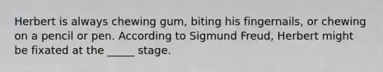 Herbert is always chewing gum, biting his fingernails, or chewing on a pencil or pen. According to Sigmund Freud, Herbert might be fixated at the _____ stage.