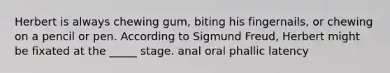 Herbert is always chewing gum, biting his fingernails, or chewing on a pencil or pen. According to Sigmund Freud, Herbert might be fixated at the _____ stage. anal oral phallic latency