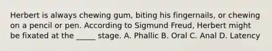 Herbert is always chewing gum, biting his fingernails, or chewing on a pencil or pen. According to Sigmund Freud, Herbert might be fixated at the _____ stage. A. Phallic B. Oral C. Anal D. Latency