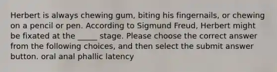 Herbert is always chewing gum, biting his fingernails, or chewing on a pencil or pen. According to Sigmund Freud, Herbert might be fixated at the _____ stage. Please choose the correct answer from the following choices, and then select the submit answer button. oral anal phallic latency