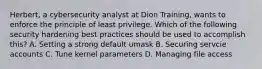 Herbert, a cybersecurity analyst at Dion Training, wants to enforce the principle of least privilege. Which of the following security hardening best practices should be used to accomplish this? A. Setting a strong default umask B. Securing servcie accounts C. Tune kernel parameters D. Managing file access