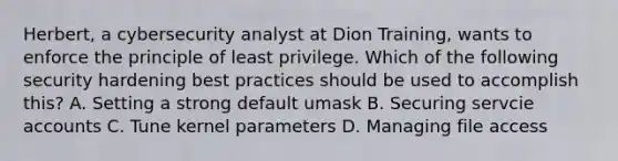 Herbert, a cybersecurity analyst at Dion Training, wants to enforce the principle of least privilege. Which of the following security hardening best practices should be used to accomplish this? A. Setting a strong default umask B. Securing servcie accounts C. Tune kernel parameters D. Managing file access