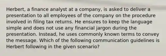 Herbert, a finance analyst at a company, is asked to deliver a presentation to all employees of the company on the procedure involved in filing tax returns. He ensures to keep the language simple and does not use any financial jargon during the presentation. Instead, he uses commonly known terms to convey the message. Which of the following communication guidelines is Herbert following in the given scenario?