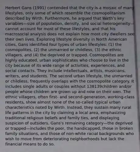 Herbert Gans (1991) contended that the city is a mosaic of many lifestyles, only some of which resemble the cosmopolitanism described by Wirth. Furthermore, he argued that Wirth's key variables—size of population, density, and social heterogeneity—cannot account for most of these lifestyles, and that his macrosocial analysis does not explain how most city dwellers see their own lives. Exploring lifestyle diversity in North American cities, Gans identified four types of urban lifestyles: (1) the cosmopolites, (2) the unmarried or childless, (3) the ethnic villagers, and (4) the deprived or trapped. Cosmopolites are highly educated, urban sophisticates who choose to live in the city because of its wide range of activities, experiences, and social contacts. They include intellectuals, artists, musicians, writers, and students. The second urban lifestyle, the unmarried or childless, frequently overlaps with the cosmopolite category. It includes single adults or couples without 138139children and/or people whose children are grown up and now on their own. The ethnic villagers, often first- and second-generation, working-class residents, show almost none of the so-called typical urban characteristics noted by Wirth. Instead, they sustain many rural life patterns in the city by claiming a local area, emphasizing traditional religious beliefs and family ties, and displaying suspicion of outsiders. Gans's remaining category—the deprived or trapped—includes the poor, the handicapped, those in broken family situations, and those of non-white racial backgrounds who wish to move from deteriorating neighborhoods but lack the financial means to do so.