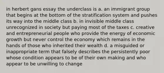 in herbert gans essay the underclass is a. an immigrant group that begins at the bottom of the stratification system and pushes its way into the middle class b. in invisible middle class unrecognized in society but paying most of the taxes c. creative and entrepreneurial people who provide the energy of economic growth but never control the economy which remains in the hands of those who inherited their wealth d. a misguided or inappropriate term that falsely describes the persistently poor whose condition appears to be of their own making and who appear to be unwilling to change