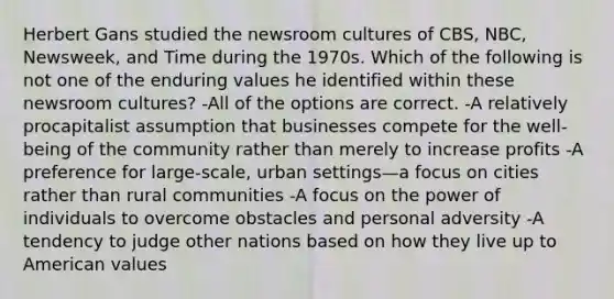 Herbert Gans studied the newsroom cultures of CBS, NBC, Newsweek, and Time during the 1970s. Which of the following is not one of the enduring values he identified within these newsroom cultures? -All of the options are correct. -A relatively procapitalist assumption that businesses compete for the well-being of the community rather than merely to increase profits -A preference for large-scale, urban settings—a focus on cities rather than rural communities -A focus on the power of individuals to overcome obstacles and personal adversity -A tendency to judge other nations based on how they live up to American values