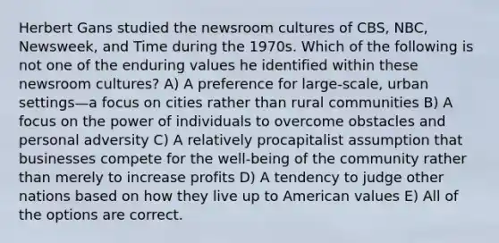 Herbert Gans studied the newsroom cultures of CBS, NBC, Newsweek, and Time during the 1970s. Which of the following is not one of the enduring values he identified within these newsroom cultures? A) A preference for large-scale, urban settings—a focus on cities rather than rural communities B) A focus on the power of individuals to overcome obstacles and personal adversity C) A relatively procapitalist assumption that businesses compete for the well-being of the community rather than merely to increase profits D) A tendency to judge other nations based on how they live up to American values E) All of the options are correct.