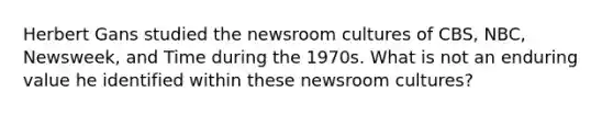 Herbert Gans studied the newsroom cultures of CBS, NBC, Newsweek, and Time during the 1970s. What is not an enduring value he identified within these newsroom cultures?