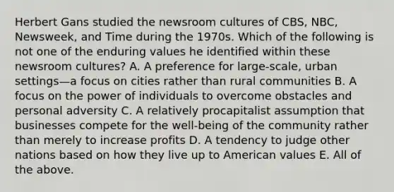 Herbert Gans studied the newsroom cultures of CBS, NBC, Newsweek, and Time during the 1970s. Which of the following is not one of the enduring values he identified within these newsroom cultures? A. A preference for large-scale, urban settings—a focus on cities rather than rural communities B. A focus on the power of individuals to overcome obstacles and personal adversity C. A relatively procapitalist assumption that businesses compete for the well-being of the community rather than merely to increase profits D. A tendency to judge other nations based on how they live up to American values E. All of the above.