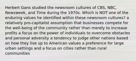 Herbert Gans studied the newsroom cultures of CBS, NBC, Newsweek, and Time during the 1970s. Which is NOT one of the enduring values he identified within these newsroom cultures? a relatively pro-capitalist assumption that businesses compete for the well-being of the community rather than merely to increase profits a focus on the power of individuals to overcome obstacles and personal adversity a tendency to judge other nations based on how they live up to American values a preference for large urban settings and a focus on cities rather than rural communities