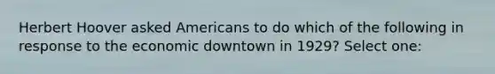 Herbert Hoover asked Americans to do which of the following in response to the economic downtown in 1929? Select one: