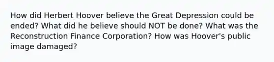 How did Herbert Hoover believe the Great Depression could be ended? What did he believe should NOT be done? What was the Reconstruction Finance Corporation? How was Hoover's public image damaged?