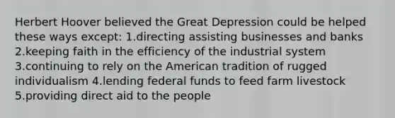 Herbert Hoover believed the Great Depression could be helped these ways except: 1.directing assisting businesses and banks 2.keeping faith in the efficiency of the industrial system 3.continuing to rely on the American tradition of rugged individualism 4.lending federal funds to feed farm livestock 5.providing direct aid to the people