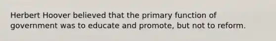 Herbert Hoover believed that the primary function of government was to educate and promote, but not to reform.