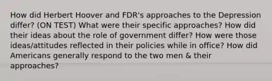 How did Herbert Hoover and FDR's approaches to the Depression differ? (ON TEST) What were their specific approaches? How did their ideas about the role of government differ? How were those ideas/attitudes reflected in their policies while in office? How did Americans generally respond to the two men & their approaches?