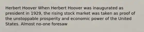 Herbert Hoover When Herbert Hoover was inaugurated as president in 1929, the rising stock market was taken as proof of the unstoppable prosperity and economic power of the United States. Almost no-one foresaw