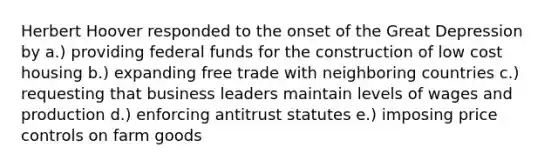 Herbert Hoover responded to the onset of the Great Depression by a.) providing federal funds for the construction of low cost housing b.) expanding free trade with neighboring countries c.) requesting that business leaders maintain levels of wages and production d.) enforcing antitrust statutes e.) imposing price controls on farm goods