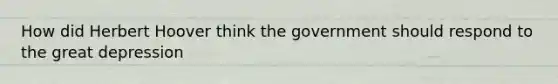 How did Herbert Hoover think the government should respond to the great depression