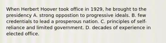 When Herbert Hoover took office in 1929, he brought to the presidency A. strong oppostion to progressive ideals. B. few credentials to lead a prosperous nation. C. principles of self-reliance and limited government. D. decades of experience in elected office.