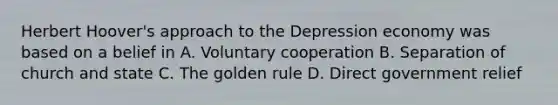 Herbert Hoover's approach to the Depression economy was based on a belief in A. Voluntary cooperation B. Separation of church and state C. The golden rule D. Direct government relief