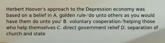 Herbert Hoover's approach to the Depression economy was based on a belief in A. golden rule-'do unto others as you would have them do unto you' B. voluntary cooperation-'helping those who help themselves C. direct government relief D. separation of church and state